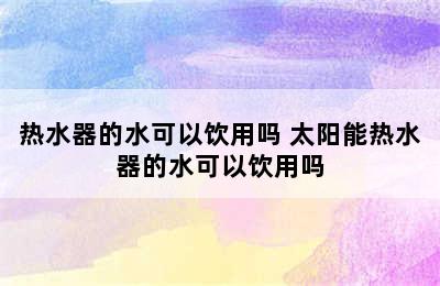 热水器的水可以饮用吗 太阳能热水器的水可以饮用吗